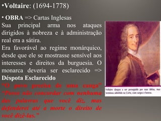 •Voltaire: (1694-1778)
• OBRA => Cartas Inglesas
Sua principal arma nos ataques
dirigidos à nobreza e à administração
real era a sátira.
Era favorável ao regime monárquico,
desde que ele se mostrasse sensível aos
interesses e direitos da burguesia. O
monarca deveria ser esclarecido =>
Déspota Esclarecido
“O povo precisa de uma canga”
“Posso não concordar com nenhuma
das palavras que você diz, mas
defenderei até a morte o direito de
você dizê-las.”
 