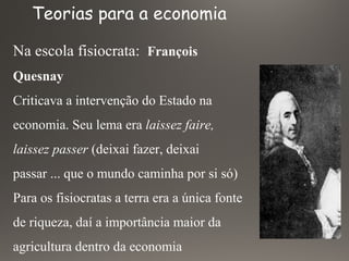 Na escola fisiocrata: François
Quesnay
Criticava a intervenção do Estado na
economia. Seu lema era laissez faire,
laissez passer (deixai fazer, deixai
passar ... que o mundo caminha por si só)
Para os fisiocratas a terra era a única fonte
de riqueza, daí a importância maior da
agricultura dentro da economia
Teorias para a economia
 