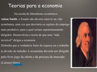 Na escola do liberalismo econômico:
Adam Smith: o Estado não deveria intervir na vida
econômica, uma vez que desviaria os capitais do emprego
mais produtivo, para o qual seriam espontaneamente
dirigidos. Desenvolveu a teoria de que uma “mão
invisível” dirigia a economia
Defendia que a verdadeira fonte de riqueza era o trabalho
(a divisão do trabalho A economia deveria ser dirigida
pelo livre jogo da oferta e da procura de mercado
(Laissez-faire).
Teorias para a economia
 