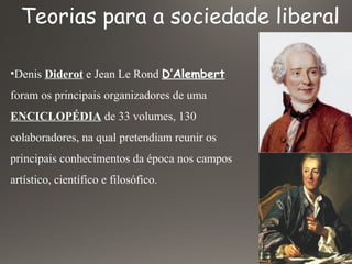 Teorias para a sociedade liberal
•Denis Diderot e Jean Le Rond D’Alembert
foram os principais organizadores de uma
ENCICLOPÉDIA de 33 volumes, 130
colaboradores, na qual pretendiam reunir os
principais conhecimentos da época nos campos
artístico, científico e filosófico.
 