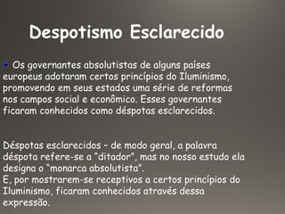 Despotismo Esclarecido
Os governantes absolutistas de alguns países
europeus adotaram certos princípios do Iluminismo,
promovendo em seus estados uma série de reformas
nos campos social e econômico. Esses governantes
ficaram conhecidos como déspotas esclarecidos.
Déspotas esclarecidos – de modo geral, a palavra
déspota refere-se a “ditador”, mas no nosso estudo ela
designa o “monarca absolutista”.
E, por mostrarem-se receptivos a certos princípios do
Iluminismo, ficaram conhecidos através dessa
expressão.
 