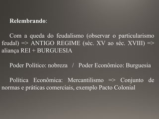 Relembrando:
Com a queda do feudalismo (observar o particularismo
feudal) => ANTIGO REGIME (séc. XV ao séc. XVIII) =>
aliança REI + BURGUESIA
Poder Político: nobreza / Poder Econômico: Burguesia
Política Econômica: Mercantilismo => Conjunto de
normas e práticas comerciais, exemplo Pacto Colonial
 