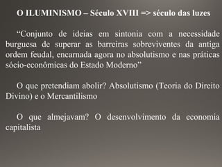 O ILUMINISMO – Século XVIII => século das luzes
“Conjunto de ideias em sintonia com a necessidade
burguesa de superar as barreiras sobreviventes da antiga
ordem feudal, encarnada agora no absolutismo e nas práticas
sócio-econômicas do Estado Moderno”
O que pretendiam abolir? Absolutismo (Teoria do Direito
Divino) e o Mercantilismo
O que almejavam? O desenvolvimento da economia
capitalista
 