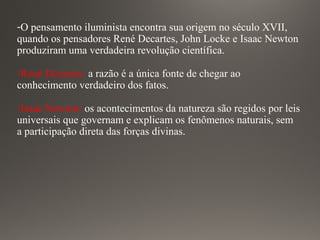 -O pensamento iluminista encontra sua origem no século XVII,
quando os pensadores René Decartes, John Locke e Isaac Newton
produziram uma verdadeira revolução científica.
-René Decartes: a razão é a única fonte de chegar ao
conhecimento verdadeiro dos fatos.
-Isaac Newton: os acontecimentos da natureza são regidos por leis
universais que governam e explicam os fenômenos naturais, sem
a participação direta das forças divinas.
 