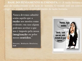 BASE DO PENSAMENTO ILUMINISTA => A razão humana é
guia do conhecimento e da ação do homem. O mundo está em contínu
progresso, guiado pelo desenvolvimento da razão humana.
Nunca devemos admitir
senão aquilo que a
razão nos mostra como
evidente; em caso algum
podemos aceitar o que
nos é imposto pela nossa
imaginação ou pelos
nossos sentidos.”
Descartes, Meditações Metafísicas,
1640
 