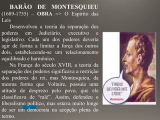 BARÃO DE MONTESQUIEU
(1689-1755) – OBRA => O Espírito das
Leis
Desenvolveu a teoria da separação dos
poderes em Judiciário, executivo e
legislativo. Cada um dos poderes deveria
agir de forma a limitar a força dos outros
dois, estabelecendo-se um relacionamento
equilibrado e harmônico.
Na França do século XVIII, a teoria da
separação dos poderes significava a restrição
dos poderes do rei, mas Montesquieu, da
mesma forma que Voltaire, possuía uma
atitude de desprezo pelo povo, que ele
classificava de “ralé”. Assim, defendeu o
liberalismo político, mas estava muito longe
de ser um democrata na acepção plena do
termo.
 