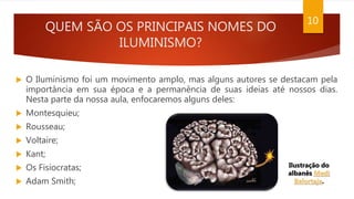QUEM SÃO OS PRINCIPAIS NOMES DO
ILUMINISMO?
 O Iluminismo foi um movimento amplo, mas alguns autores se destacam pela
importância em sua época e a permanência de suas ideias até nossos dias.
Nesta parte da nossa aula, enfocaremos alguns deles:
 Montesquieu;
 Rousseau;
 Voltaire;
 Kant;
 Os Fisiocratas;
 Adam Smith;
10
Ilustração do
albanês Medi
Belortaja.
 