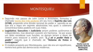 MONTESQUIEU
 Seguindo nos passos de John Locke e Aristóteles, formulou a
chamada teoria dos três poderes em seu livro o Espírito das Leis
(1748), propondo uma divisão racional do poder e opondo-se ao
que era a regra em regimes absolutistas nos quais o soberano
concentrava todos poderes em suas mãos.
 Legislativo, Executivo e Judiciário seriam poderes autônomos e
independentes, mas deveriam coexistir em harmonia. Se por acaso
um deles excedesse suas funções, os demais teriam o dever de
intervir para restaurar a ordem, pois “[...] só o poder freia o
poder”, naquilo que é chamado de “Sistema de freios e
contrapesos”.
 O modelo proposto por Montesquieu, que não era um republicano,
norteia boa parte das democracias modernas.
Charles-Louis de
Secondat, Barão de
Montesquieu
(1689-1755)
11
 