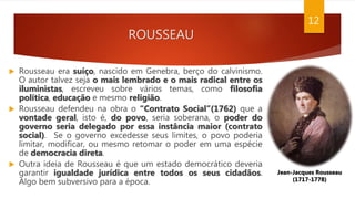 ROUSSEAU
 Rousseau era suíço, nascido em Genebra, berço do calvinismo.
O autor talvez seja o mais lembrado e o mais radical entre os
iluministas, escreveu sobre vários temas, como filosofia
política, educação e mesmo religião.
 Rousseau defendeu na obra o “Contrato Social”(1762) que a
vontade geral, isto é, do povo, seria soberana, o poder do
governo seria delegado por essa instância maior (contrato
social). Se o governo excedesse seus limites, o povo poderia
limitar, modificar, ou mesmo retomar o poder em uma espécie
de democracia direta.
 Outra ideia de Rousseau é que um estado democrático deveria
garantir igualdade jurídica entre todos os seus cidadãos.
Algo bem subversivo para a época.
Jean-Jacques Rousseau
(1717-1778)
12
 