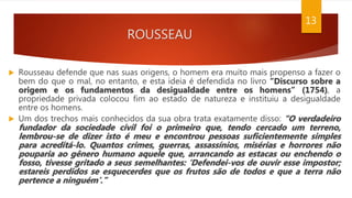 ROUSSEAU
 Rousseau defende que nas suas origens, o homem era muito mais propenso a fazer o
bem do que o mal, no entanto, e esta ideia é defendida no livro “Discurso sobre a
origem e os fundamentos da desigualdade entre os homens” (1754), a
propriedade privada colocou fim ao estado de natureza e instituiu a desigualdade
entre os homens.
 Um dos trechos mais conhecidos da sua obra trata exatamente disso: “O verdadeiro
fundador da sociedade civil foi o primeiro que, tendo cercado um terreno,
lembrou-se de dizer isto é meu e encontrou pessoas suficientemente simples
para acreditá-lo. Quantos crimes, guerras, assassínios, misérias e horrores não
pouparia ao gênero humano aquele que, arrancando as estacas ou enchendo o
fosso, tivesse gritado a seus semelhantes: ‘Defendei-vos de ouvir esse impostor;
estareis perdidos se esquecerdes que os frutos são de todos e que a terra não
pertence a ninguém’.”
13
 