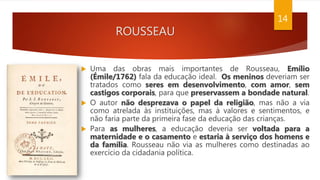 ROUSSEAU
 Uma das obras mais importantes de Rousseau, Emílio
(Émile/1762) fala da educação ideal. Os meninos deveriam ser
tratados como seres em desenvolvimento, com amor, sem
castigos corporais, para que preservassem a bondade natural.
 O autor não desprezava o papel da religião, mas não a via
como atrelada às instituições, mas à valores e sentimentos, e
não faria parte da primeira fase da educação das crianças.
 Para as mulheres, a educação deveria ser voltada para a
maternidade e o casamento e estaria à serviço dos homens e
da família. Rousseau não via as mulheres como destinadas ao
exercício da cidadania política.
14
 
