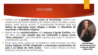 VOLTAIRE
 Voltaire era a grande estrela entre os iluministas, deixou uma
ampla obra que reúne trabalhos de História, peças de teatro, cartas,
poesia, entre outros escritos. É normalmente lembrado pela sua
defesa da separação entre religião e Estado, da liberdade de
expressão e liberdade religiosa.
 Apesar de seu anticlericalismo, dos ataques à Igreja Católica, não
era ateu, mas cria naquilo que era conhecido à época como
“deus relojoeiro”, uma divindade suprema que criara o universo e
estabelecera suas leis.
 Preso duas vezes, exilou-se na Inglaterra, onde escreveu sua obra
Cartas Inglesas (1734) elogiando a monarquia parlamentar do
país e as ideias de John Locke. Teceu duras críticas às ideias
políticas e educacionais de Rousseau.
15
François-Marie
Arouet, escrevia sob
o nome de Voltaire.
(1694-1778)
 