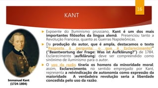 KANT
16
Immanuel Kant
(1724-1804)
 Expoente do Iluminismo prussiano, Kant é um dos mais
importantes filósofos da língua alemã. Presenciou tanto a
Revolução Francesa, quanto as Guerras Napoleônicas.
 Da produção do autor, que é ampla, destacamos o texto
"Resposta à pergunta: o que é Esclarecimento?”
(“Beantwortung der Frage: Was ist Aufklärung?”) de 1784.
Esclarecimento (aufklärung) deve ser compreendido como
sinônimo de iluminismo para o autor.
 O uso da razão tiraria os homens da minoridade moral,
assim, Esclarecimento, no sentido empregado por Kant,
representa a reivindicação de autonomia como expressão da
maioridade. A verdadeira revolução seria a liberdade
concedida pelo uso da razão.
 
