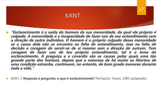 KANT
17
 “Esclarecimento é a saída do homem de sua menoridade, da qual ele próprio é
culpado. A menoridade é a incapacidade de fazer uso de seu entendimento sem
a direção de outro indivíduo. O homem é o próprio culpado dessa menoridade
se a causa dela não se encontra na falta de entendimento, mas na falta de
decisão e coragem de servir-se de si mesmo sem a direção de outrem. Tem
coragem de fazer uso de teu próprio entendimento, tal é o lema do
esclarecimento. A preguiça e a covardia são as causas pelas quais uma tão
grande parte dos homens, depois que a natureza de há muito os libertou de
uma condição estranha, continuem, no entanto, de bom grado menores durante
toda a vida.”
 KANT, I. Resposta à pergunta: o que é esclarecimento? Petrópolis: Vozes, 1985 (adaptado).
 