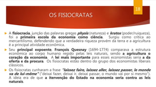 OS FISIOCRATAS
18
 A fisiocracia, junção das palavras gregas physis (natureza) e kratos (poder/ruiqueza),
foi a primeira escola da economia como ciência. Surgiu como crítica ao
mercantilismo, defendendo que a verdadeira riqueza provém da terra e a agricultura
é a principal atividade econômica.
 Seu principal expoente, François Quesnay (1694-1774) comparava a estrutura
econômica ao corpo humano regido pelas leis naturais, sendo a agricultura o
coração da economia. A lei mais importante para esses economistas seria a da
oferta e da procura. Os fisiocratas estão dentro do grupo dos economistas liberais
clássicos.
 Os fisiocratas cunharam a frase "laissez faire, laissez aller, laissez passer, le monde
va de lui-même" ("deixai fazer, deixai ir, deixai passar, o mundo vai por si mesmo").
A ideia era de que a itervenção do Estado na economia seria contra as leis
naturais.
 