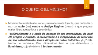 O QUE FOI O ILUMINISMO?
 Movimento intelectual europeu, marcadamente francês, que defendia o
uso da razão (luz) contra o Antigo Regime (trevas) e que pregava
maior liberdade política e econômica.
 “Esclarecimento é a saída do homem de sua menoridade, da qual
ele próprio é culpado. A menoridade é a incapacidade de fazer uso
de seu entendimento sem a direção de outro indivíduo. (...)” este
trecho de Immanuel Kant dimensiona bem o que defendiam o
Iluminismo, cujo sinônimo é Esclarecimento.
2
 