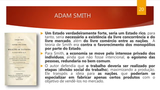 ADAM SMITH
20
 Um Estado verdadeiramente forte, seria um Estado rico, para
tanto, seria necessário a existência da livre concorrência e do
livre mercado, além do livre comércio entre as nações. A
teoria de Smith era contra o favorecimento dos monopólios
por parte do Estado.
 Para Smith, a economia se move pelo interesse privado dos
indivíduos, ainda que não fosse intencional, o egoísmo das
pessoas, redundaria no bem comum.
 O autor defendia que o trabalho deveria ser realizado por
etapas (divisão social do trabalho), maximizando a produção.
Ele transpôs a ideia para as nações, que poderiam se
especializar em fabricar apenas certos produtos com o
objetivo de vendê-los no mercado.
 