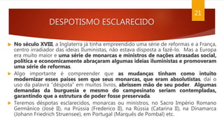 DESPOTISMO ESCLARECIDO
 No século XVIII, a Inglaterra já tinha empreendido uma série de reformas e a França,
centro irradiador das ideias Iluministas, não estava disposta a fazê-lo. Mas a Europa
era muito maior e uma série de monarcas e ministros de nações atrasadas social,
política e economicamente abraçaram algumas ideias iluministas e promoveram
uma série de reformas.
 Algo importante é compreender que as mudanças tinham como intuito
modernizar esses países sem que seus monarcas, que eram absolutistas, daí o
uso da palavra “déspota” em muitos livros, abrissem mão de seu poder. Algumas
demandas da burguesia e mesmo do campesinato seriam contempladas,
garantindo que a estrutura de poder fosse preservada.
 Teremos déspotas esclarecidos, monarcas ou ministros, no Sacro Império Romano
Germânico (José II), na Prússia (Frederico II), na Rússia (Catarina II), na Dinamarca
(Johann Friedrich Struensee), em Portugal (Marquês de Pombal) etc.
21
 