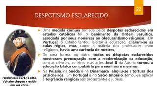DESPOTISMO ESCLARECIDO
22
Frederico II (1712-1786),
Voltaire chegou a residir
em sua corte.
 Uma medida comum tomada pelos déspotas esclarecidos em
estados católicos foi o banimento da Ordem Jesuítica,
associada por seus monarcas ao obscurantismo religioso. Em
Portugal, o Estado tentou laicizar a educação, criaram-se as
aulas régias, mas, como a maioria dos professores eram
religiosos, havia uma carência de mestres.
 De uma forma, ou outra, todos os déspotas esclarecidos
mostraram preocupação com a modernização da educação,
com as ciências, as letras e as artes. José II da Áustria tornou a
educação básica compulsória para meninos e meninas.
 Na Prússia, na Suécia e na Dinamarca aboliu-se a tortura dos
prisioneiros. Em Portugal e no Sacro Império, tentou-se aplicar
a tolerância religiosa aos protestantes e judeus.
 