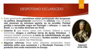 DESPOTISMO ESCLARECIDO
23
Catarina II
(1729-1796)
 Esses governantes permitiram maior participação dos burgueses
na política, desagradando segmentos da nobreza, mas, no geral,
não mexeram na estrutura agrária, ou na servidão. Pombal
proibiu a escravidão negra em Portugal e reforçou, no caso do
Brasil, que os índios deveriam ser livres.
 Catarina II, que trocou cartas com Voltaire, Diderot e outros
iluministas, chegou a confiscar terras da Igreja Ortodoxa. A
monarca também promoveu o início da industrialização do país,
estabelecendo a primeira metalúrgica, fundou escolas e hospitais
e remodelou a capital, São Petersburgo.
 Algumas reformas feitas pelos déspotas esclarecidos foram
desfeitas pelos seus sucessores e a Revolução Francesa (1789)
produziu uma onda reacionária na Europa.
 