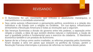 REVISANDO
24
 O Iluminismo foi um movimento que criticava o absolutismo monárquico, o
mercantilismo e a sociedade estamental.
 Seus vários autores influenciaram o pensamento político, econômico e a relação dos
indivíduos e do Estado com a religião no Ocidente. Em sua época, influenciaram
diretamente a Revolução Americana e todas as revoluções que a seguiram.
 São heranças Iluministas a divisão do governo entre três poderes, a separação entre
religião e estado, a ideia de que existem direitos naturais e inalienáveis, a noção de
que a igualdade jurídica é fundamental para o exercício da cidadania. O liberalismo
econômico também é um produto do Iluminismo.
 Apesar de ter a França como centro irradiador, as reformas propostas pelos iluministas
foram levadas à sério em países que estavam na periferia da Europa., porém a
Revolução Francesa interrompeu o processo de reformas na maioria desses países.
 
