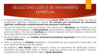 SÉCULO DAS LUZES E DE AVIVAMENTO
ESPIRITUAL
25
 A maioria dos livros didáticos não comenta, mas o século XVIII, seja no meio católico, ou entre os
protestantes (luteranos, anglicanos e outros), foi marcado por movimentos de avivamento
espiritual, santificação e questionamento das estruturas tradicionais.
 No caso do catolicismo, os dois movimentos mais notáveis são o Quietismo, que defendia uma via
mística e de contemplação, e o Febronianismo, que questionava o papel do papa e defendia maior
poder aos bispos. No caso do Josefismo, de José II, imperador do Sacro Império, a ideia era de
que a igreja deveria estar submetida ao Estado.
 No século XVIII, iniciou-se o trabalho missionário protestante organizado, tendo como pioneiros
os Irmãos Morávios.
 Entre os luteranos, os Pietistas ressaltavam a necessidade do novo nascimento (conversão) e de
uma vida de santificação (pia, daí pietista).
 Na Inglaterra, John Wesley, pastor anglicano, iniciou um movimento de santificação contra o
formalismo da igreja oficial, visitou a América onde teve contato com os morávios e terminou
rompendo com a igreja mãe dando origem à Igreja Metodista.
 