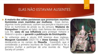 ELAS NÃO ESTAVAM AUSENTES
27
 A maioria dos salões parisienses que promoviam reuniões
iluministas eram mantidos por mulheres. Essas damas,
algumas muito poderosas, usavam sua posição e riqueza para
livrar os iluministas da prisão ou da censura. Madame de
Pompadour (imagem ao lado), mais famosa das amantes de
Luís XV, usou de sua influência para proteger Voltaire e
Diderot e ajudou a garantir a publicação da Enciclopédia.
 Se voltarmos para o século XVII teremos duas inglesas,
Margaret Cavendish (1623-73) e Anne Conway (1631-79)
destacando-se no campo da filosofia. Cavendish, que é
considerada a primeira escritora de ficção científica e foi a
primeira mulher a participar de uma reunião da Royal
Society of London.
 