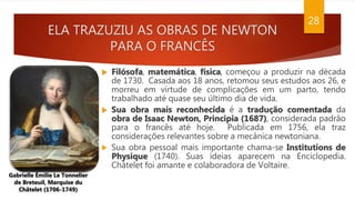 ELA TRAZUZIU AS OBRAS DE NEWTON
PARA O FRANCÊS
28
 Filósofa, matemática, física, começou a produzir na década
de 1730. Casada aos 18 anos, retomou seus estudos aos 26, e
morreu em virtude de complicações em um parto, tendo
trabalhado até quase seu último dia de vida.
 Sua obra mais reconhecida é a tradução comentada da
obra de Isaac Newton, Principia (1687), considerada padrão
para o francês até hoje. Publicada em 1756, ela traz
considerações relevantes sobre a mecânica newtoniana.
 Sua obra pessoal mais importante chama-se Institutions de
Physique (1740). Suas ideias aparecem na Enciclopedia.
Châtelet foi amante e colaboradora de Voltaire.
Gabrielle Émilie Le Tonnelier
de Breteuil, Marquise du
Châtelet (1706-1749)
 