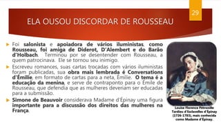 ELA OUSOU DISCORDAR DE ROUSSEAU
29
 Foi salonista e apoiadora de vários iluministas, como
Rousseau, foi amiga de Diderot, D’Alembert e do Barão
d’Holbach. Terminou por se desentender com Rousseau, a
quem patrocinava. Ele se tornou seu inimigo.
 Escreveu romances, suas cartas trocadas com vários iluministas
foram publicadas, sua obra mais lembrada é Conversations
d'Émilie, em formato de cartas para a neta, Émilie. O tema é a
educação da menina, e serve de contraponto para o Émile de
Rousseau, que defendia que as mulheres deveriam ser educadas
para a submissão.
 Simone de Beauvoir considerava Madame d’Épinay uma figura
importante para a discussão dos direitos das mulheres na
França.
Louise Florence Pétronille
Tardieu d'Esclavelles d'Épinay
(1726-1783), mais conhecida
como Madame d’Épinay.
 