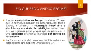 E O QUE ERA O ANTIGO REGIME?
 Sistema estabelecido na França no século XV, mas
que se estendeu em maior, ou menor grau, por toda a
Europa, e baseado na monarquia hereditária e
absoluta, na existência de privilégios (vistos como
direitos legítimos pelos grupos que os possuíam) e
uma sociedade estamental marcado por direito de
nascimento.
 Na França, esse modelo compreendia três ordens, ou
estados: clero (1º), nobreza (2º) e o povo (3º).
3
 