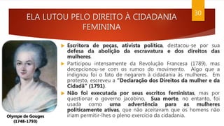 ELA LUTOU PELO DIREITO À CIDADANIA
FEMININA
30
 Escritora de peças, ativista política, destacou-se por sua
defesa da abolição da escravatura e dos direitos das
mulheres.
 Participou intensamente da Revolução Francesa (1789), mas
decepcionou-se com os rumos do movimento. Algo que a
indignou foi o fato de negarem à cidadania às mulheres. Em
protesto, escreveu a “Declaração dos Direitos da mulher e da
Cidadã” (1791).
 Não foi executada por seus escritos feministas, mas por
questionar o governo jacobino. Sua morte, no entanto, foi
usada como uma advertência para as mulheres
politicamente ativas, que não aceitavam que os homens não
iriam permitir-lhes o pleno exercício da cidadania.
Olympe de Gouges
(1748-1793)
 