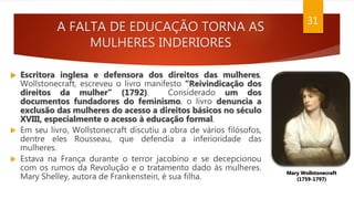 A FALTA DE EDUCAÇÃO TORNA AS
MULHERES INDERIORES
31
 Escritora inglesa e defensora dos direitos das mulheres,
Wollstonecraft, escreveu o livro manifesto “Reivindicação dos
direitos da mulher” (1792). Considerado um dos
documentos fundadores do feminismo, o livro denuncia a
exclusão das mulheres do acesso a direitos básicos no século
XVIII, especialmente o acesso à educação formal.
 Em seu livro, Wollstonecraft discutiu a obra de vários filósofos,
dentre eles Rousseau, que defendia a inferioridade das
mulheres.
 Estava na França durante o terror jacobino e se decepcionou
com os rumos da Revolução e o tratamento dado às mulheres.
Mary Shelley, autora de Frankenstein, é sua filha.
Mary Wollstonecraft
(1759-1797)
 