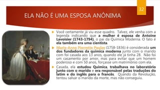 ELA NÃO É UMA ESPOSA ANÔNIMA
32
 Você certamente já viu esse quadro. Talvez, ele venha com a
legenda indicando que a mulher é esposa de Antoine
Lavoisier (1743-1794), o pai da Química Moderna. O fato é
ela também era uma cientista.
 Marie-Anne Pierrette Paulze (1758-1836) é considerada um
dos fundadores da química moderna junto com o marido
com foi casada aos 13 anos, quando ele já tinha 28. Não foi
um casamento por amor, mas para evitar que um homem
poderoso e com 50 anos, forçasse um matrimônio com ela.
 Casada, ela estudou Química, trabalhava no laboratório
junto com o marido e era responsável pelas traduções do
latim e do inglês para o francês. Quando da Revolução,
tentou salvar o marido da morte, mas não conseguiu.
 