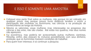E ISSO É SOMENTE UMA AMOSTRA
33
 Coloquei essa parte final sobre as mulheres, não porque irá ser cobrado em
qualquer prova, mas porque nossos livros didáticos tendem a omitir a
participação das mulheres no Iluminismo, nas ciências e na produção de
conhecimento ao longo da História.
 Mesmo as salonistas, essas mulheres ricas interessadas no progresso das
ciências e das artes, não são citadas. Até estão nos quadros, mas seus nomes
não aparecem.
 Fui econômica, mas poderia ter acrescentado outras mulheres cientistas,
filósofas, enfim, elas estavam lá, inclusive possibilitando com seus dinheiro,
proteção, que os iluministas tivessem condições de trabalhar.
 Para quem tiver interesse, é só continuar a pesquisa.
 
