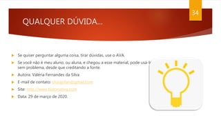 QUALQUER DÚVIDA...
 Se quiser perguntar alguma coisa, tirar dúvidas, use o AVA.
 Se você não é meu aluno, ou aluna, e chegou a esse material, pode usá-lo
sem problema, desde que creditando a fonte.
 Autora: Valéria Fernandes da Silva
 E-mail de contato: shoujofan@gmail.com
 Site: http://www.historiativa.com
 Data: 29 de março de 2020.
34
 