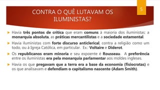 CONTRA O QUÊ LUTAVAM OS
ILUMINISTAS?
 Havia três pontos de crítica que eram comuns à maioria dos iluministas: a
monarquia absoluta, as práticas mercantilistas e a sociedade estamental.
 Havia iluministas com forte discurso anticlerical, contra a religião como um
todo, ou à Igreja Católica, em particular. Ex.: Voltaire e Diderot.
 Os republicanos eram minoria e seu expoente é Rousseau. A preferência
entre os iluministas era pela monarquia parlamentar aos moldes ingleses.
 Havia os que pregavam que a terra era a base da economia (fisiocratas) e
os que analisavam e defendiam o capitalismo nascente (Adam Smith).
5
 