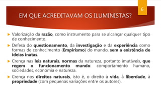 EM QUE ACREDITAVAM OS ILUMINISTAS?
 Valorização da razão, como instrumento para se alcançar qualquer tipo
de conhecimento.
 Defesa do questionamento, da investigação e da experiência como
formas de conhecimento (Empirismo) do mundo, sem a existência de
ideias inatas.
 Crença nas leis naturais, normas da natureza, portanto imutáveis, que
regem o funcionamento mundo: comportamento humano,
sociedades, economia e natureza.
 Crença nos direitos naturais, isto é, o direito à vida, à liberdade, à
propriedade (com pequenas variações entre os autores).
6
 