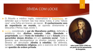 DÍVIDA COM LOCKE
 O filósofo e médico inglês, sistematizou o Empirismo, ao
defender que o homem não traz ideias inatas, é uma “tábula
rasa”, uma folha em branco, ao nascer. O conhecimento vem
da experiência no mundo, se opondo diretamente à
Descartes (“Penso, logo, existo.”).
 Locke, considerado o pai do liberalismo político, defendia a
existência dos direitos naturais (vida, liberdade e
propriedade, que é fruto do trabalho) e que o Estado seria o
garantidor desses direitos em um contrato social. Todo o
governo que desrespeitasse os direitos naturais poderia e
deveria ser derrubado (direito à rebelião). Ele defendia,
também, a tolerância religiosa, pois o exercício da fé deveria
ser questão de ordem privada.
John Locke (1632-1704) era
um porta-voz do pensamento
da burguesia.
7
 