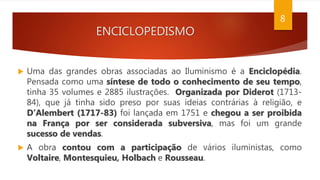 ENCICLOPEDISMO
 Uma das grandes obras associadas ao Iluminismo é a Enciclopédia.
Pensada como uma síntese de todo o conhecimento de seu tempo,
tinha 35 volumes e 2885 ilustrações. Organizada por Diderot (1713-
84), que já tinha sido preso por suas ideias contrárias à religião, e
D’Alembert (1717-83) foi lançada em 1751 e chegou a ser proibida
na França por ser considerada subversiva, mas foi um grande
sucesso de vendas.
 A obra contou com a participação de vários iluministas, como
Voltaire, Montesquieu, Holbach e Rousseau.
8
 