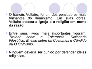  O francês Voltaire, foi um dos pensadores mais
brilhantes do Iluminismo. Em suas obras,
Voltaire atacou a Igreja e a religião em nome
da razão.
 Entre seus livros mais importantes figuram:
Tratado sobre a Tolerância, Dicionário
Filosófico, Ensaio sobre os Costumes e Cândido
ou O Otimismo.
 Ninguém deveria ser punido por defender idéias
religiosas.
 