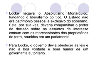  Locke negava o Absolutismo Monárquico,
fundando o liberalismo político. O Estado não
era patrimônio pessoal e exclusivo do soberano.
Este, por sua vez, deveria compartilhar o poder
de decisão sobre os assuntos de interesse
comum com os representantes dos proprietários
de terra, reunidos em um parlamento.
 Para Locke, o governo devia obedecer as leis e
não a boa vontade e bom humor de um
governante autoritário.
 