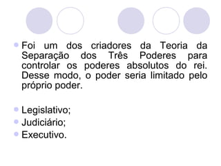 Foi um dos criadores da Teoria da
Separação dos Três Poderes para
controlar os poderes absolutos do rei.
Desse modo, o poder seria limitado pelo
próprio poder.
Legislativo;
Judiciário;
Executivo.
 