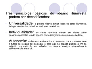 Três princípios básicos do ideário iluminista
podem ser decodificados:
- Universalidade: o projeto visava atingir todos os seres humanos,
independentes das barreiras nacionais ou étnicas
- Individualidade: os seres humanos devem ser vistos como
pessoas concretas e não apenas como integrantes de uma coletividade.
- Autonomia: os homens estão aptos a pensarem por si mesmos, sem
a tutela da religião ou ideologia, e para agir no espaço público a fim de
adquirir, por meio de seu trabalho, os bens e serviços necessários à
sobrevivência material .
 