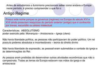 Antes de estudarmos o iluminismo precisamos saber como andava a Europa
neste período, é preciso compreender o que foi o:
Antigo Regime
Possui este nome porque os governos (regimes) na Europa do século XVI e
XVII ainda possuíam resquícios do período anterior (antigo) que é conhecido
por trevas, escuridão ou atraso intelectual
Características: ABSOLUTISMO
poder exercido pela: Monarquia – Aristocracia – Igreja (clero)
Não havia liberdade política, as pessoas não participavam do poder político. Um rei
possuía poderes absolutos e incontestáveis – teoria do direito divino
Não havia liberdade de expressão, as pessoal eram submetidas a vontade da igreja e
as determinações do Rei.
As pessoa eram proibidas de desenvolver outras atividades econômicas que não o
campesinato. Todas as terras da Europa estavam nas mãos da igreja e da
aristocracia
 