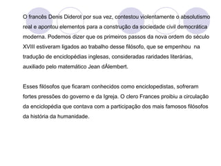 O francês Denis Diderot por sua vez, contestou violentamente o absolutismo
real e apontou elementos para a construção da sociedade civil democrática
moderna. Podemos dizer que os primeiros passos da nova ordem do século
XVIII estiveram ligados ao trabalho desse filósofo, que se empenhou na
tradução de enciclopédias inglesas, consideradas raridades literárias,
auxiliado pelo matemático Jean dÁlembert.
Esses filósofos que ficaram conhecidos como enciclopedistas, sofreram
fortes pressões do governo e da Igreja. O clero Frances proibiu a circulação
da enciclopédia que contava com a participação dos mais famosos filósofos
da história da humanidade.
 
