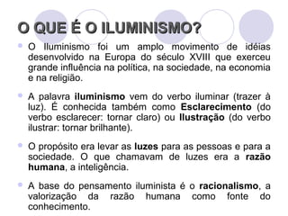O QUE É O ILUMINISMO?O QUE É O ILUMINISMO?
 O Iluminismo foi um amplo movimento de idéias
desenvolvido na Europa do século XVIII que exerceu
grande influência na política, na sociedade, na economia
e na religião.
 A palavra iluminismo vem do verbo iluminar (trazer à
luz). É conhecida também como Esclarecimento (do
verbo esclarecer: tornar claro) ou Ilustração (do verbo
ilustrar: tornar brilhante).
 O propósito era levar as luzes para as pessoas e para a
sociedade. O que chamavam de luzes era a razão
humana, a inteligência.
 A base do pensamento iluminista é o racionalismo, a
valorização da razão humana como fonte do
conhecimento.
 