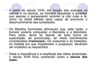  A partir do século XVIII, em função dos avanços na
ciência e na técnica, os homens passaram a acreditar
que apenas o pensamento racional (e não mais a fé,
como na Idade Média) seria capaz de promover o
desenvolvimento das sociedades.
 Os filósofos iluministas afirmavam que, pela razão, o
homem poderia conquistar a liberdade e a felicidade.
Para tanto, devia se libertar de toda forma de
superstição, de preconceito, de medo (sentimentos
considerados irracionais). Os costumes e as tradições,
na medida em que impedissem o progresso, deveriam
ser mudados ou esquecidos.
 Dada a importância e a amplitude das idéias iluministas,
o século XVIII ficou conhecido como o século das
luzes.
 