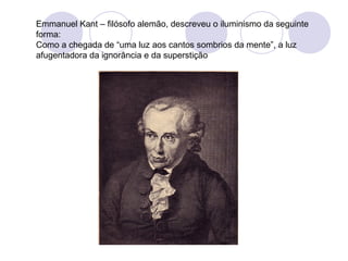 Emmanuel Kant – filósofo alemão, descreveu o iluminismo da seguinte
forma:
Como a chegada de “uma luz aos cantos sombrios da mente”, a luz
afugentadora da ignorância e da superstição
 