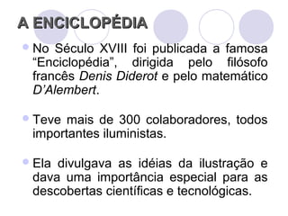 A ENCICLOPÉDIAA ENCICLOPÉDIA
No Século XVIII foi publicada a famosa
“Enciclopédia”, dirigida pelo filósofo
francês Denis Diderot e pelo matemático
D’Alembert.
Teve mais de 300 colaboradores, todos
importantes iluministas.
Ela divulgava as idéias da ilustração e
dava uma importância especial para as
descobertas científicas e tecnológicas.
 