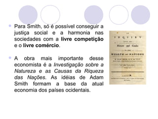  Para Smith, só é possível conseguir a
justiça social e a harmonia nas
sociedades com a livre competição
e o livre comércio.
 A obra mais importante desse
economista é a Investigação sobre a
Natureza e as Causas da Riqueza
das Nações. As idéias de Adam
Smith formam a base da atual
economia dos países ocidentais.
 